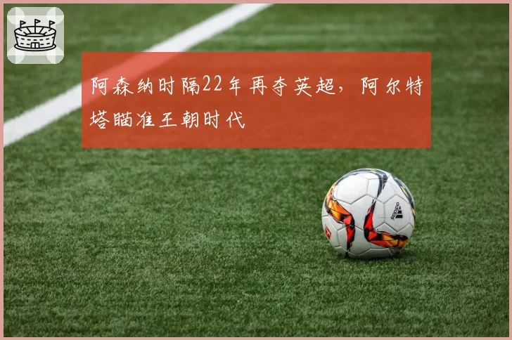 阿森纳时隔22年再夺英超,阿尔特塔瞄准王朝时代