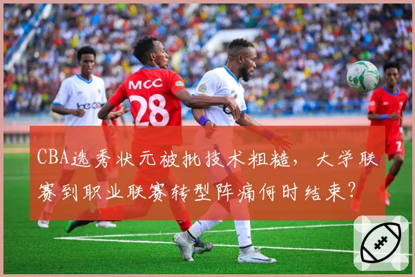 CBA选秀状元被批技术粗糙，大学联赛到职业联赛转型阵痛何时结束？