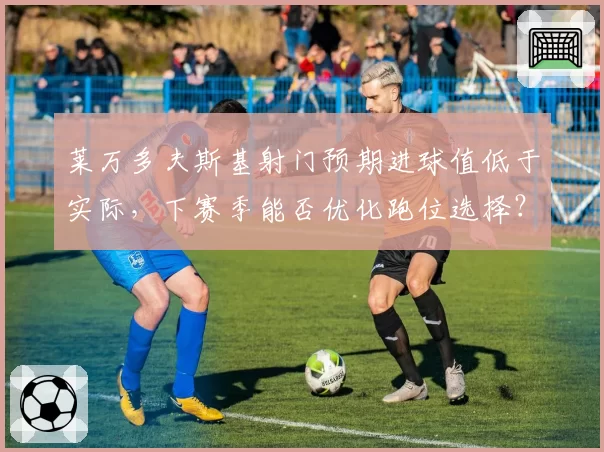 莱万多夫斯基射门预期进球值低于实际，下赛季能否优化跑位选择？
