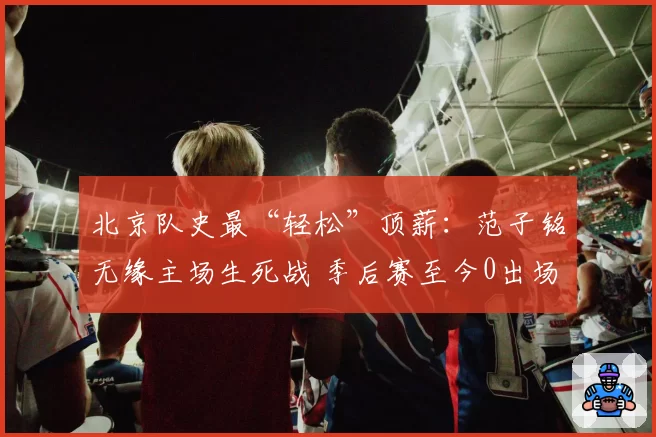 北京队史最“轻松”顶薪：范子铭无缘主场生死战 季后赛至今0出场