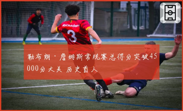 勒布朗·詹姆斯常规赛总得分突破45000分大关 历史首人