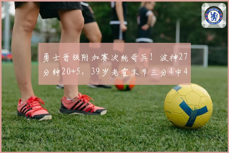 勇士晋级附加赛次轮奇兵！波神27分钟20+5，39岁老霍末节三分4中4