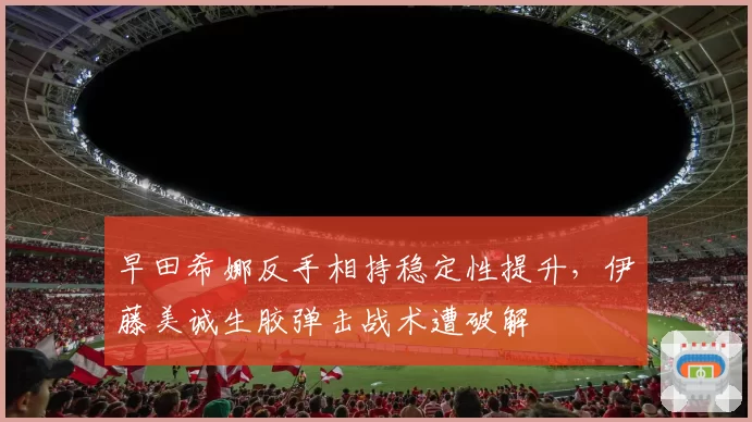 早田希娜反手相持稳定性提升,伊藤美诚生胶弹击战术遭破解