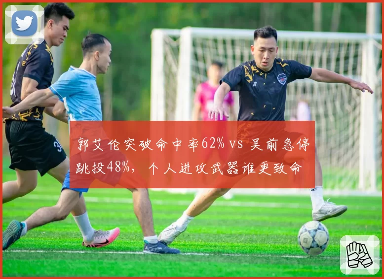 郭艾伦突破命中率62% vs 吴前急停跳投48%，个人进攻武器谁更致命