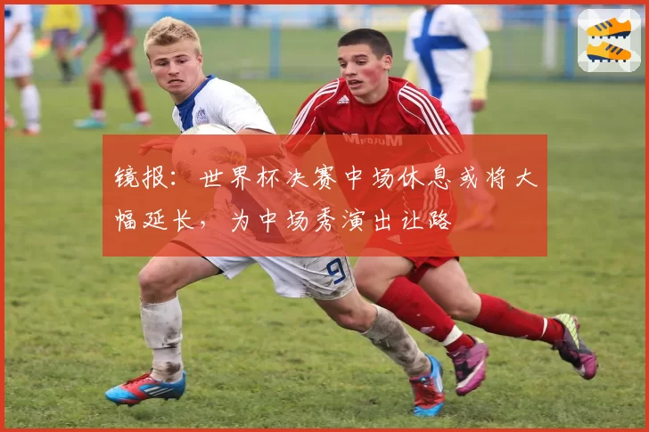 镜报:世界杯决赛中场休息或将大幅延长,为中场秀演出让路