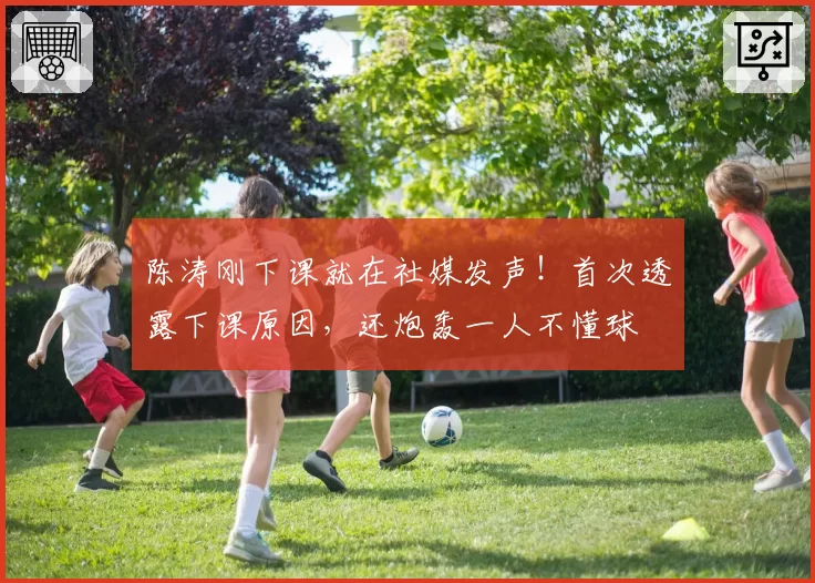 陈涛刚下课就在社媒发声！首次透露下课原因，还炮轰一人不懂球