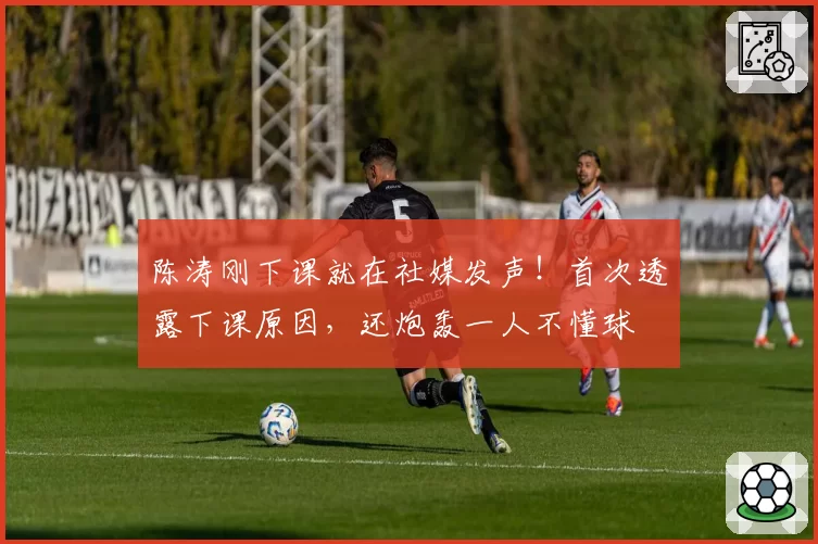 陈涛刚下课就在社媒发声！首次透露下课原因，还炮轰一人不懂球