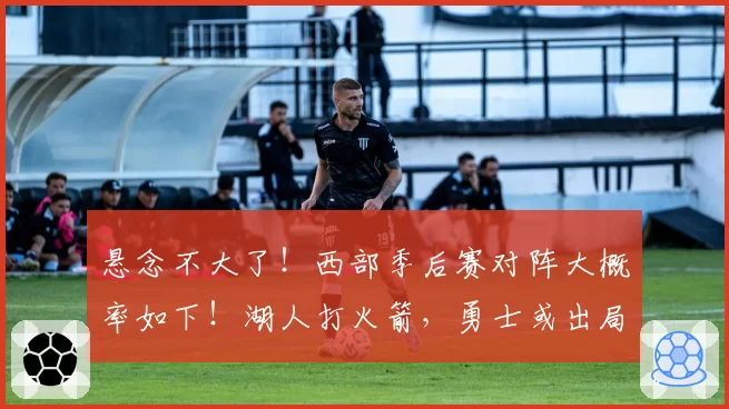 悬念不大了！西部季后赛对阵大概率如下！湖人打火箭，勇士或出局