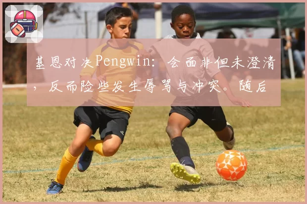 基恩对决Pengwin：会面非但未澄清，反而险些发生辱骂与冲突。随后莫伊塞道歉