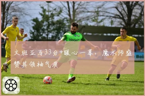 文班亚马33分+暖心一幕，魔术师盛赞其领袖气质