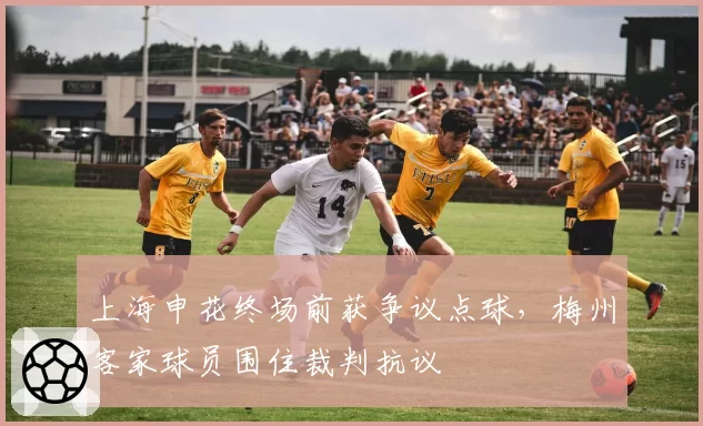 上海申花终场前获争议点球，梅州客家球员围住裁判抗议