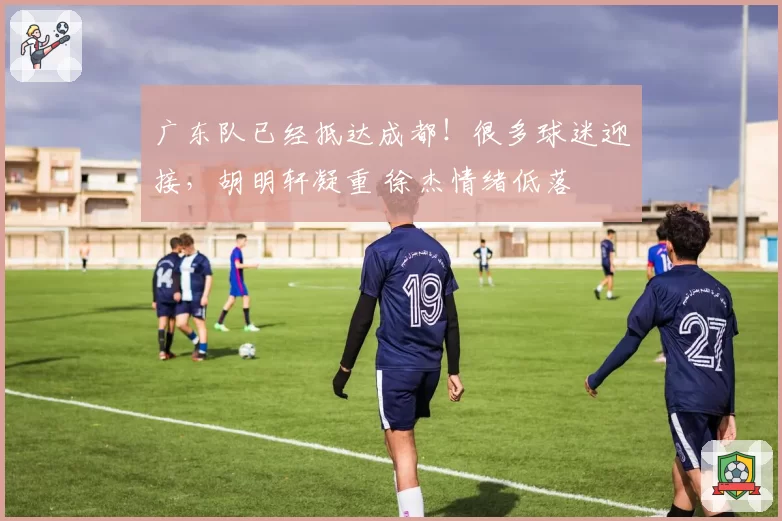 广东队已经抵达成都！很多球迷迎接，胡明轩凝重 徐杰情绪低落