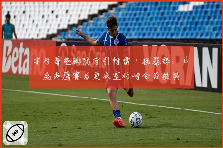 字母哥垫脚防守引特雷·杨暴怒，雄鹿老鹰赛后更衣室对峙会否被调查？