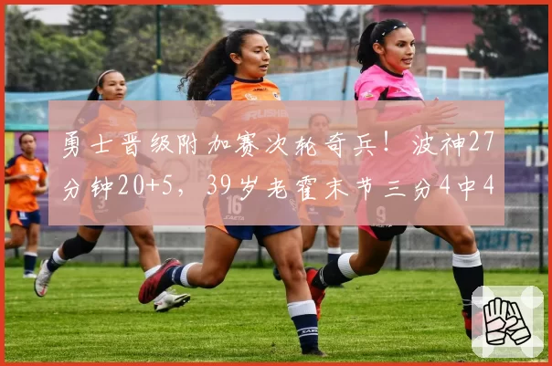 勇士晋级附加赛次轮奇兵！波神27分钟20+5，39岁老霍末节三分4中4