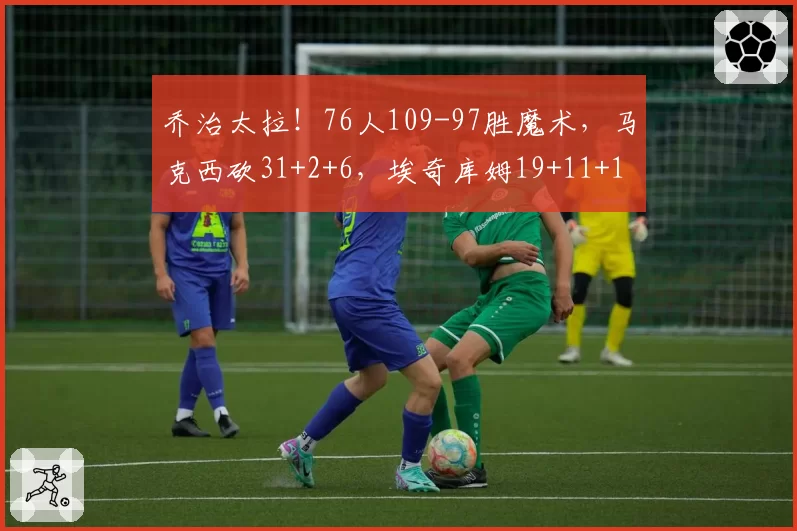 乔治太拉！76人109-97胜魔术，马克西砍31+2+6，埃奇库姆19+11+1