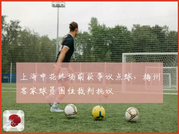 上海申花终场前获争议点球,梅州客家球员围住裁判抗议