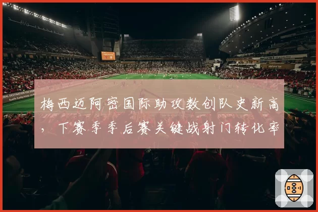 梅西迈阿密国际助攻数创队史新高,下赛季季后赛关键战射门转化率有望提升