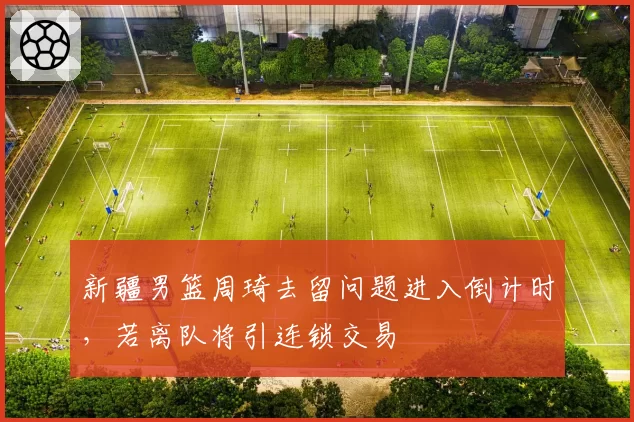 新疆男篮周琦去留问题进入倒计时，若离队将引连锁交易