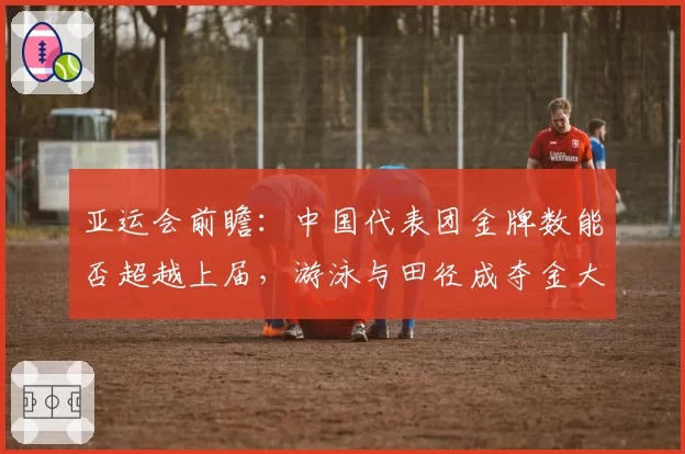 亚运会前瞻：中国代表团金牌数能否超越上届，游泳与田径成夺金大户