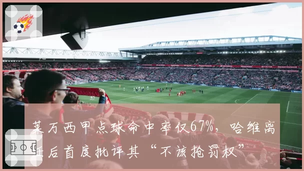 莱万西甲点球命中率仅67%，哈维离任后首度批评其“不该抢罚权”