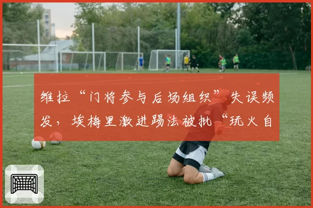维拉“门将参与后场组织”失误频发，埃梅里激进踢法被批“玩火自焚”