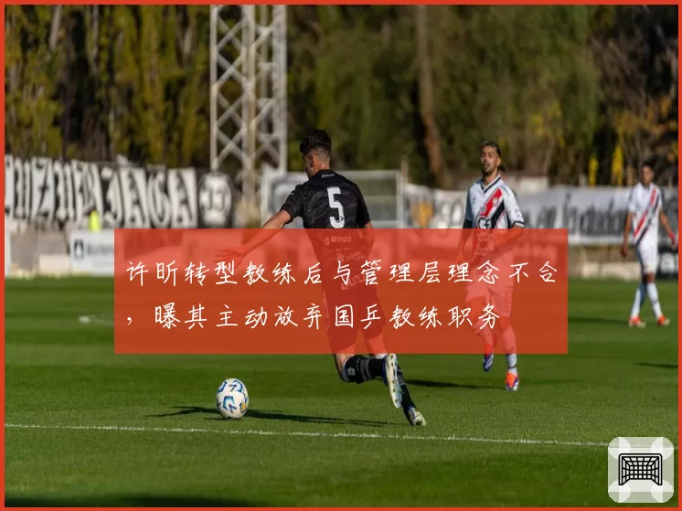 许昕转型教练后与管理层理念不合，曝其主动放弃国乒教练职务