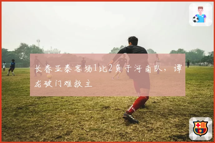 长春亚泰客场1比2负于河南队，谭龙破门难救主