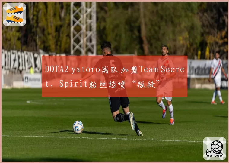 DOTA2 yatoro离队加盟Team Secret，Spirit粉丝怒喷“叛徒”