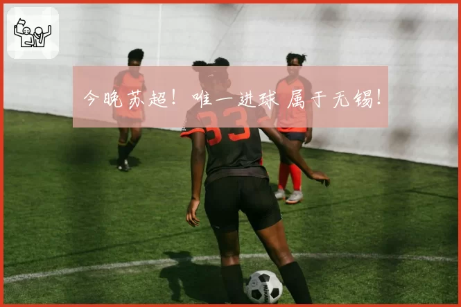 今晚苏超！唯一进球 属于无锡！