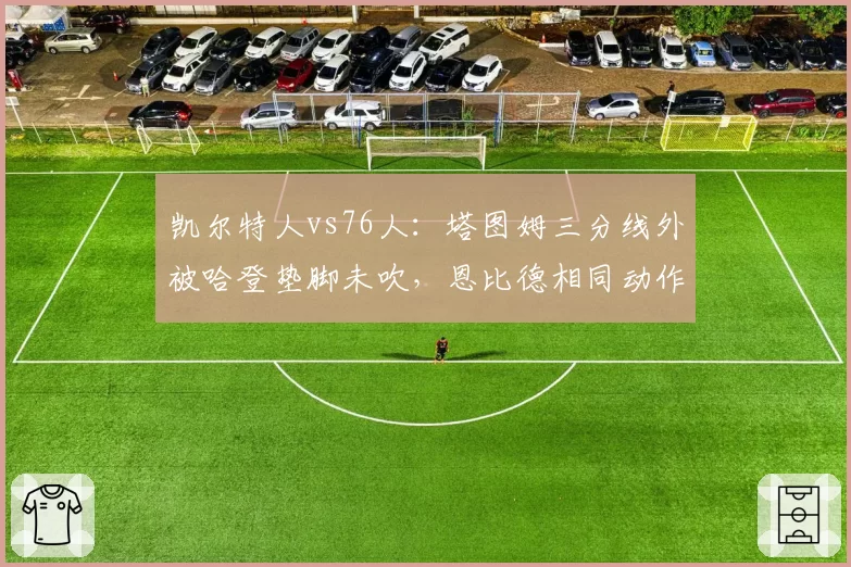 凯尔特人vs76人：塔图姆三分线外被哈登垫脚未吹，恩比德相同动作获录像回放改判