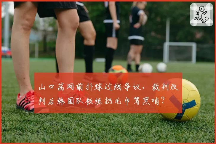 山口茜网前扑球过线争议,裁判改判后韩国队教练扔毛巾骂黑哨?