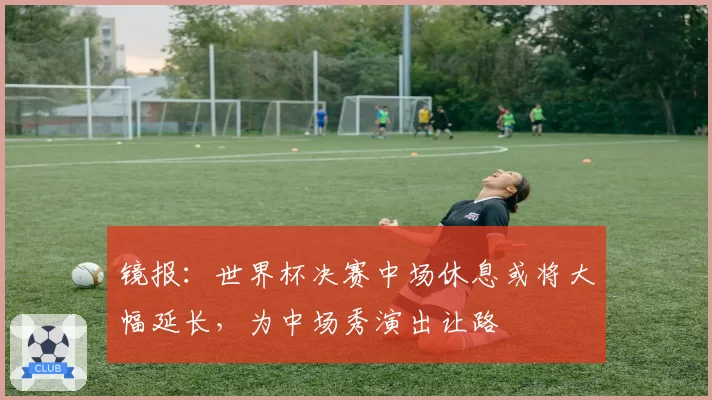 镜报:世界杯决赛中场休息或将大幅延长,为中场秀演出让路
