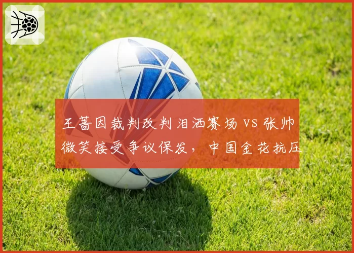 王蔷因裁判改判泪洒赛场 vs 张帅微笑接受争议保发，中国金花抗压能力对比