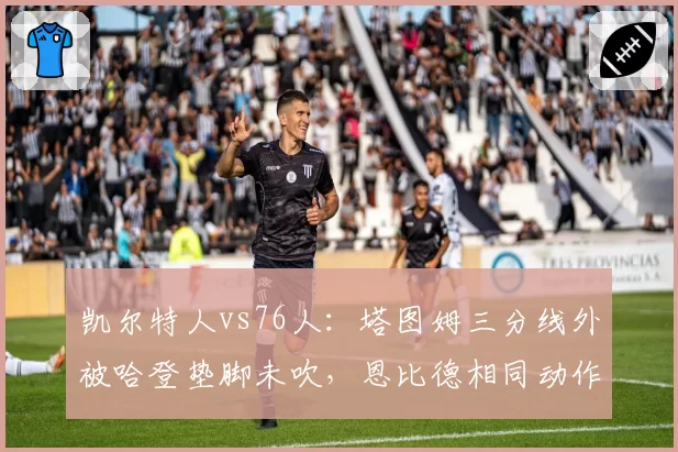 凯尔特人vs76人：塔图姆三分线外被哈登垫脚未吹，恩比德相同动作获录像回放改判