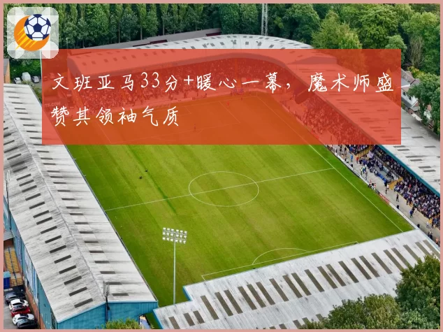 文班亚马33分+暖心一幕，魔术师盛赞其领袖气质
