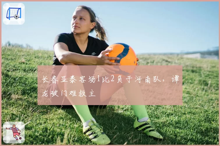 长春亚泰客场1比2负于河南队，谭龙破门难救主