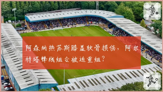 阿森纳热苏斯膝盖软骨损伤,阿尔特塔锋线组合被迫重组?