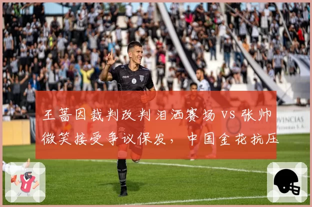 王蔷因裁判改判泪洒赛场 vs 张帅微笑接受争议保发,中国金花抗压能力对比