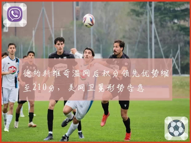 德约科维奇温网后积分领先优势缩至210分，美网卫冕形势告急
