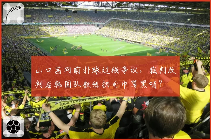 山口茜网前扑球过线争议,裁判改判后韩国队教练扔毛巾骂黑哨?
