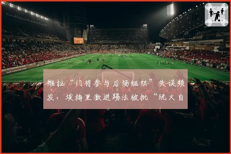 维拉“门将参与后场组织”失误频发，埃梅里激进踢法被批“玩火自焚”