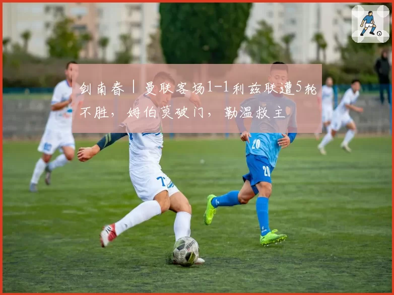 剑南春|曼联客场1-1利兹联遭5轮不胜,姆伯莫破门,勒温救主
