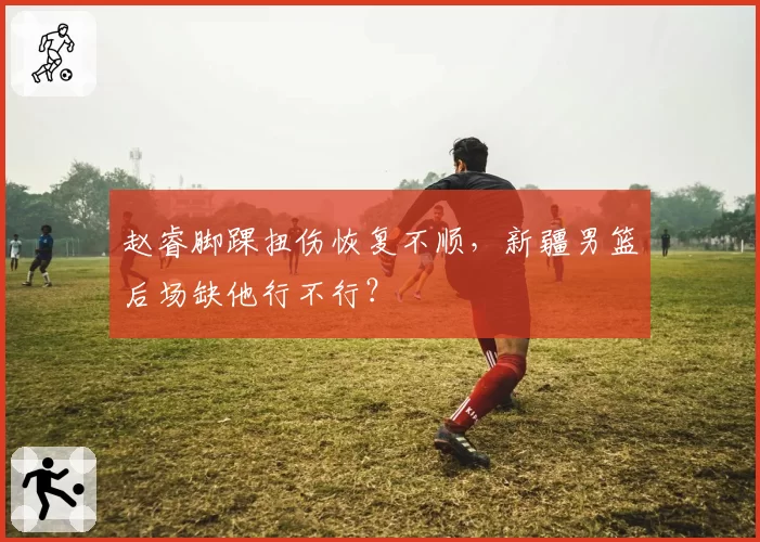 赵睿脚踝扭伤恢复不顺,新疆男篮后场缺他行不行?