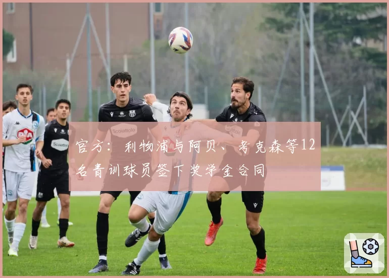 官方:利物浦与阿贝、考克森等12名青训球员签下奖学金合同
