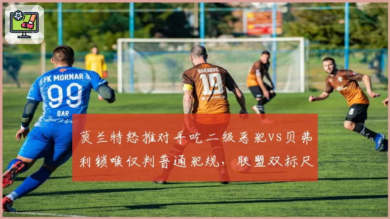 莫兰特怒推对手吃二级恶犯vs贝弗利锁喉仅判普通犯规，联盟双标尺度引争议