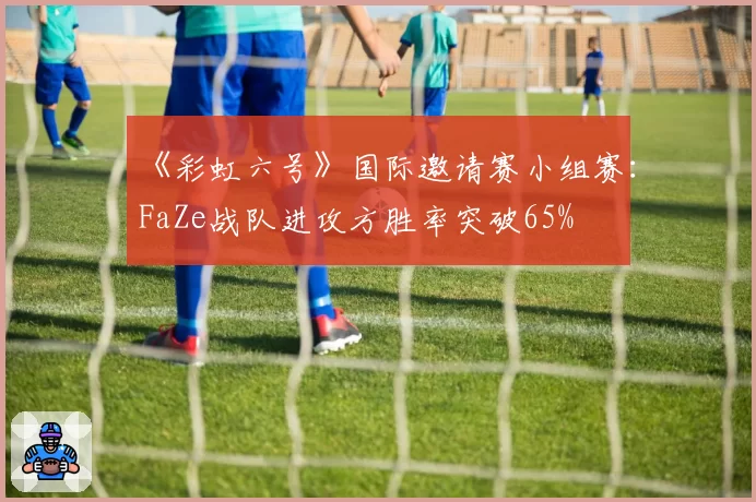 《彩虹六号》国际邀请赛小组赛：FaZe战队进攻方胜率突破65%