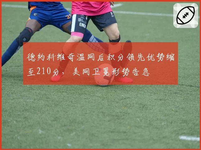 德约科维奇温网后积分领先优势缩至210分，美网卫冕形势告急