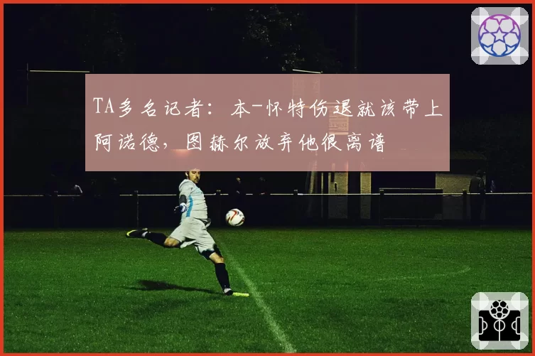 TA多名记者：本-怀特伤退就该带上阿诺德，图赫尔放弃他很离谱