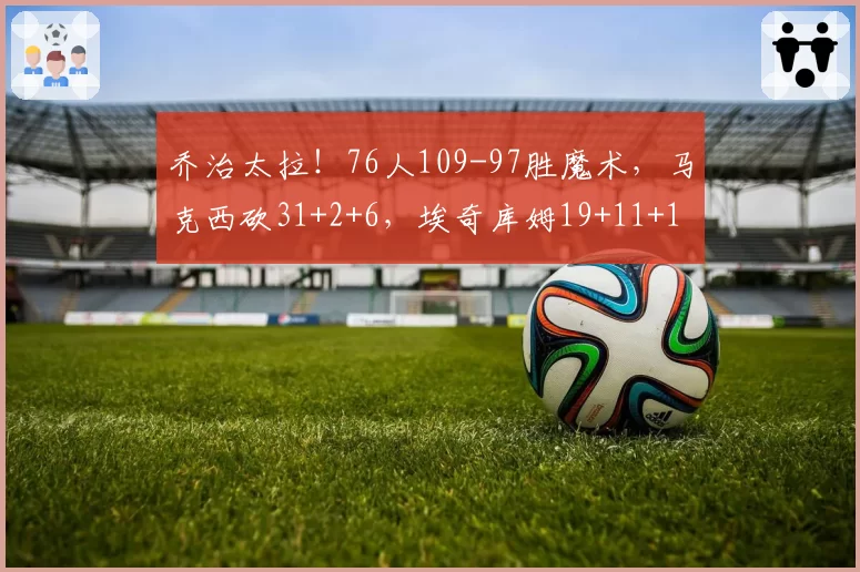 乔治太拉！76人109-97胜魔术，马克西砍31+2+6，埃奇库姆19+11+1