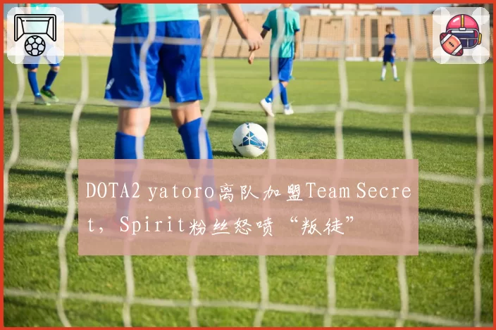 DOTA2 yatoro离队加盟Team Secret，Spirit粉丝怒喷“叛徒”